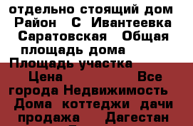 отдельно стоящий дом › Район ­ С. Ивантеевка, Саратовская › Общая площадь дома ­ 120 › Площадь участка ­ 1 500 › Цена ­ 3 000 000 - Все города Недвижимость » Дома, коттеджи, дачи продажа   . Дагестан респ.,Дагестанские Огни г.